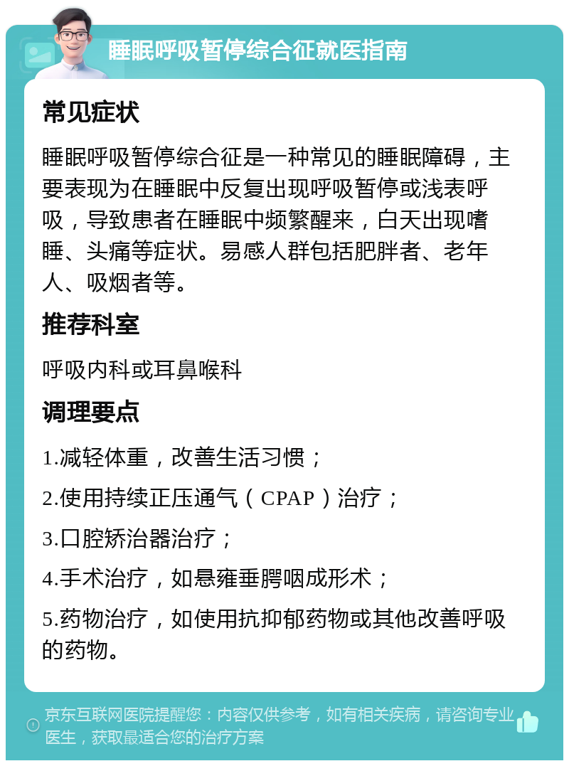 睡眠呼吸暂停综合征就医指南 常见症状 睡眠呼吸暂停综合征是一种常见的睡眠障碍，主要表现为在睡眠中反复出现呼吸暂停或浅表呼吸，导致患者在睡眠中频繁醒来，白天出现嗜睡、头痛等症状。易感人群包括肥胖者、老年人、吸烟者等。 推荐科室 呼吸内科或耳鼻喉科 调理要点 1.减轻体重，改善生活习惯； 2.使用持续正压通气（CPAP）治疗； 3.口腔矫治器治疗； 4.手术治疗，如悬雍垂腭咽成形术； 5.药物治疗，如使用抗抑郁药物或其他改善呼吸的药物。