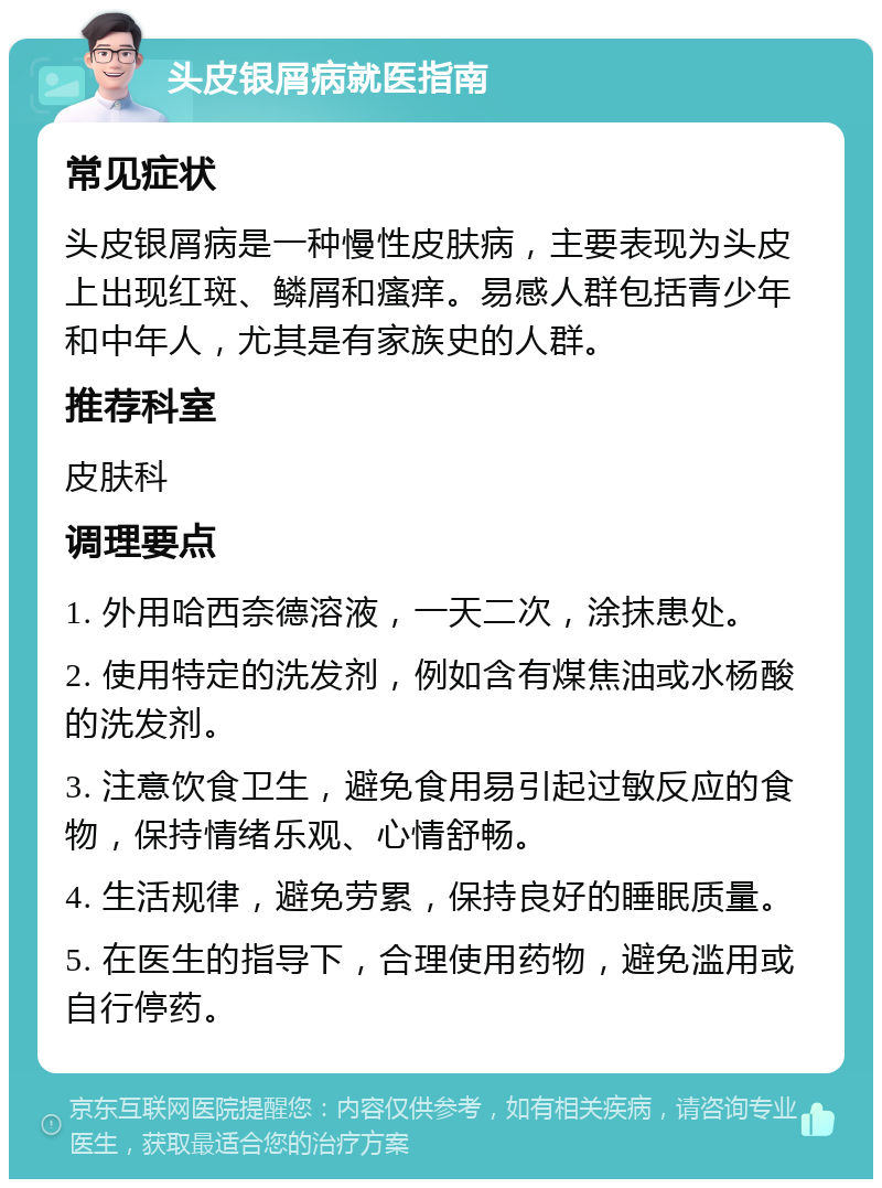 头皮银屑病就医指南 常见症状 头皮银屑病是一种慢性皮肤病，主要表现为头皮上出现红斑、鳞屑和瘙痒。易感人群包括青少年和中年人，尤其是有家族史的人群。 推荐科室 皮肤科 调理要点 1. 外用哈西奈德溶液，一天二次，涂抹患处。 2. 使用特定的洗发剂，例如含有煤焦油或水杨酸的洗发剂。 3. 注意饮食卫生，避免食用易引起过敏反应的食物，保持情绪乐观、心情舒畅。 4. 生活规律，避免劳累，保持良好的睡眠质量。 5. 在医生的指导下，合理使用药物，避免滥用或自行停药。