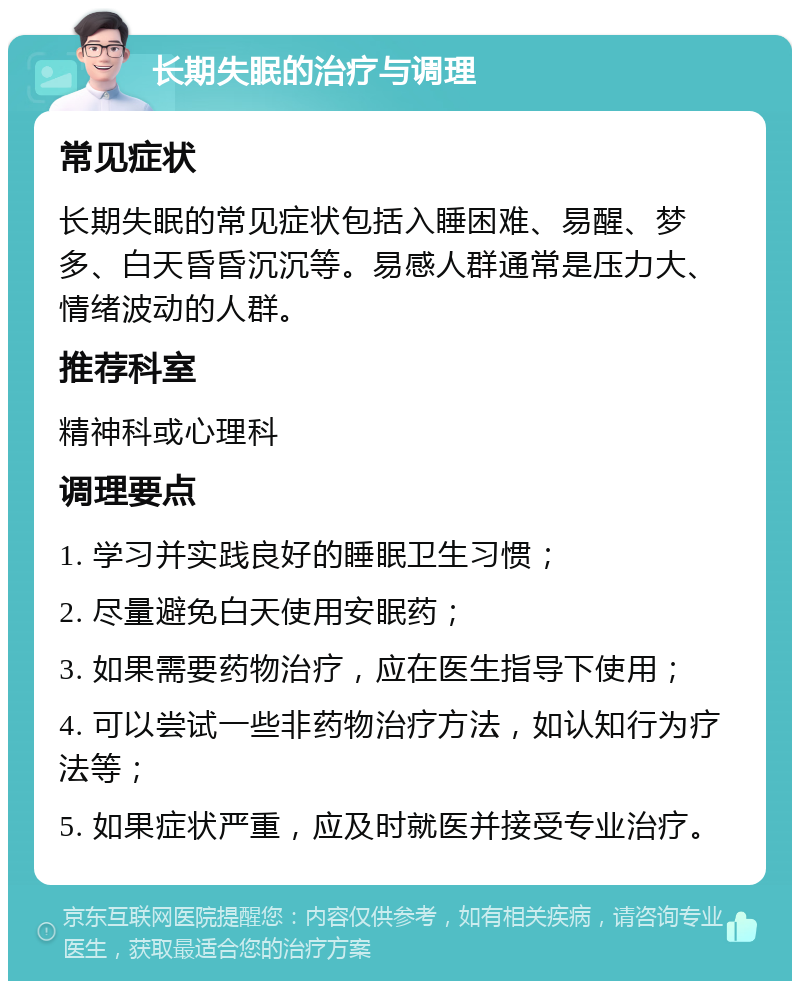 长期失眠的治疗与调理 常见症状 长期失眠的常见症状包括入睡困难、易醒、梦多、白天昏昏沉沉等。易感人群通常是压力大、情绪波动的人群。 推荐科室 精神科或心理科 调理要点 1. 学习并实践良好的睡眠卫生习惯； 2. 尽量避免白天使用安眠药； 3. 如果需要药物治疗，应在医生指导下使用； 4. 可以尝试一些非药物治疗方法，如认知行为疗法等； 5. 如果症状严重，应及时就医并接受专业治疗。