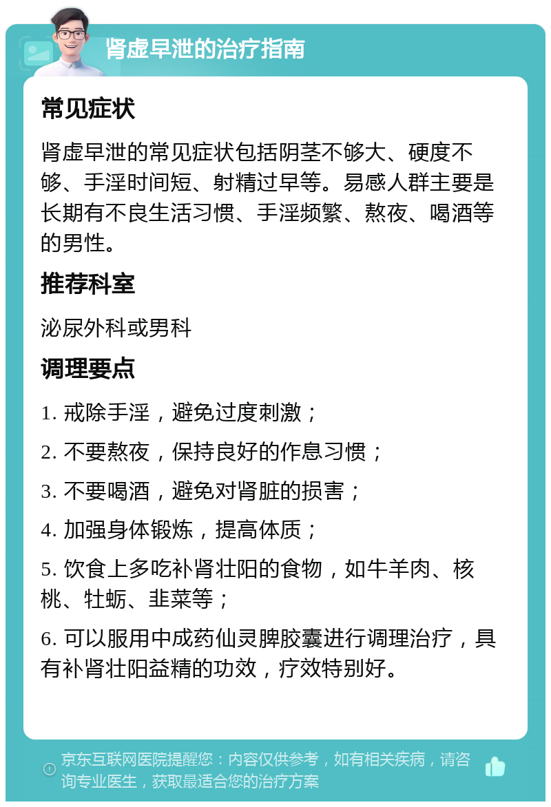 肾虚早泄的治疗指南 常见症状 肾虚早泄的常见症状包括阴茎不够大、硬度不够、手淫时间短、射精过早等。易感人群主要是长期有不良生活习惯、手淫频繁、熬夜、喝酒等的男性。 推荐科室 泌尿外科或男科 调理要点 1. 戒除手淫，避免过度刺激； 2. 不要熬夜，保持良好的作息习惯； 3. 不要喝酒，避免对肾脏的损害； 4. 加强身体锻炼，提高体质； 5. 饮食上多吃补肾壮阳的食物，如牛羊肉、核桃、牡蛎、韭菜等； 6. 可以服用中成药仙灵脾胶囊进行调理治疗，具有补肾壮阳益精的功效，疗效特别好。