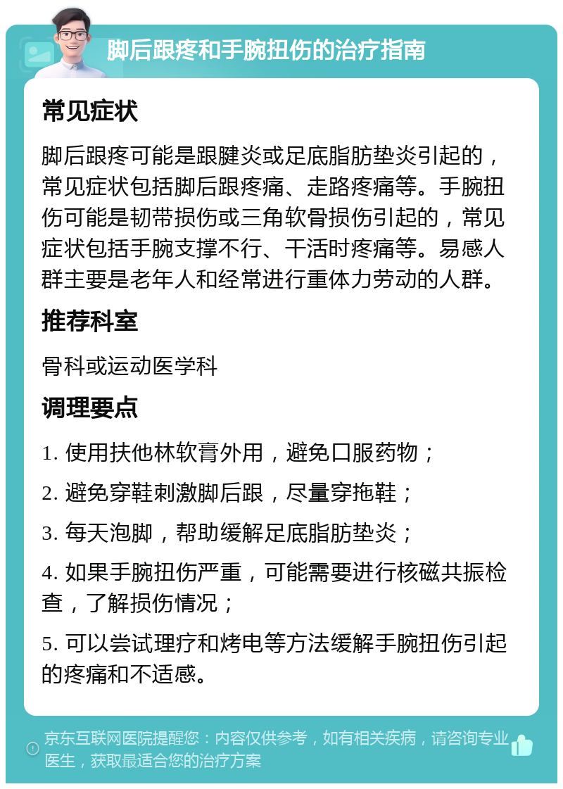 脚后跟疼和手腕扭伤的治疗指南 常见症状 脚后跟疼可能是跟腱炎或足底脂肪垫炎引起的，常见症状包括脚后跟疼痛、走路疼痛等。手腕扭伤可能是韧带损伤或三角软骨损伤引起的，常见症状包括手腕支撑不行、干活时疼痛等。易感人群主要是老年人和经常进行重体力劳动的人群。 推荐科室 骨科或运动医学科 调理要点 1. 使用扶他林软膏外用，避免口服药物； 2. 避免穿鞋刺激脚后跟，尽量穿拖鞋； 3. 每天泡脚，帮助缓解足底脂肪垫炎； 4. 如果手腕扭伤严重，可能需要进行核磁共振检查，了解损伤情况； 5. 可以尝试理疗和烤电等方法缓解手腕扭伤引起的疼痛和不适感。