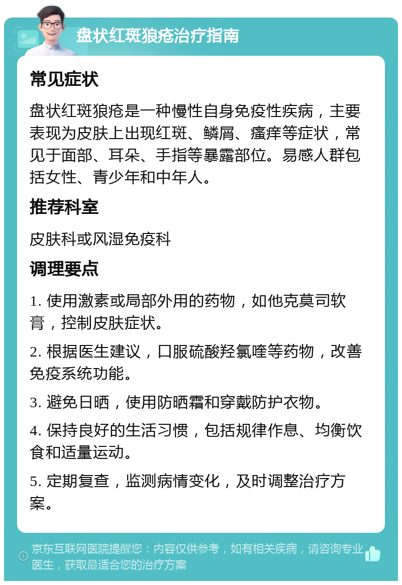 盘状红斑狼疮治疗指南 常见症状 盘状红斑狼疮是一种慢性自身免疫性疾病，主要表现为皮肤上出现红斑、鳞屑、瘙痒等症状，常见于面部、耳朵、手指等暴露部位。易感人群包括女性、青少年和中年人。 推荐科室 皮肤科或风湿免疫科 调理要点 1. 使用激素或局部外用的药物，如他克莫司软膏，控制皮肤症状。 2. 根据医生建议，口服硫酸羟氯喹等药物，改善免疫系统功能。 3. 避免日晒，使用防晒霜和穿戴防护衣物。 4. 保持良好的生活习惯，包括规律作息、均衡饮食和适量运动。 5. 定期复查，监测病情变化，及时调整治疗方案。