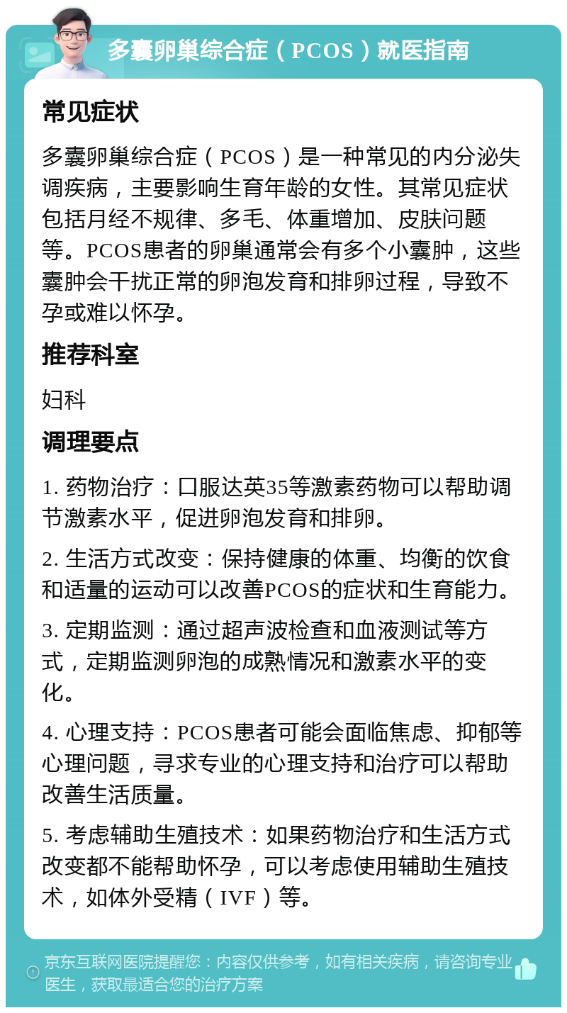 多囊卵巢综合症（PCOS）就医指南 常见症状 多囊卵巢综合症（PCOS）是一种常见的内分泌失调疾病，主要影响生育年龄的女性。其常见症状包括月经不规律、多毛、体重增加、皮肤问题等。PCOS患者的卵巢通常会有多个小囊肿，这些囊肿会干扰正常的卵泡发育和排卵过程，导致不孕或难以怀孕。 推荐科室 妇科 调理要点 1. 药物治疗：口服达英35等激素药物可以帮助调节激素水平，促进卵泡发育和排卵。 2. 生活方式改变：保持健康的体重、均衡的饮食和适量的运动可以改善PCOS的症状和生育能力。 3. 定期监测：通过超声波检查和血液测试等方式，定期监测卵泡的成熟情况和激素水平的变化。 4. 心理支持：PCOS患者可能会面临焦虑、抑郁等心理问题，寻求专业的心理支持和治疗可以帮助改善生活质量。 5. 考虑辅助生殖技术：如果药物治疗和生活方式改变都不能帮助怀孕，可以考虑使用辅助生殖技术，如体外受精（IVF）等。