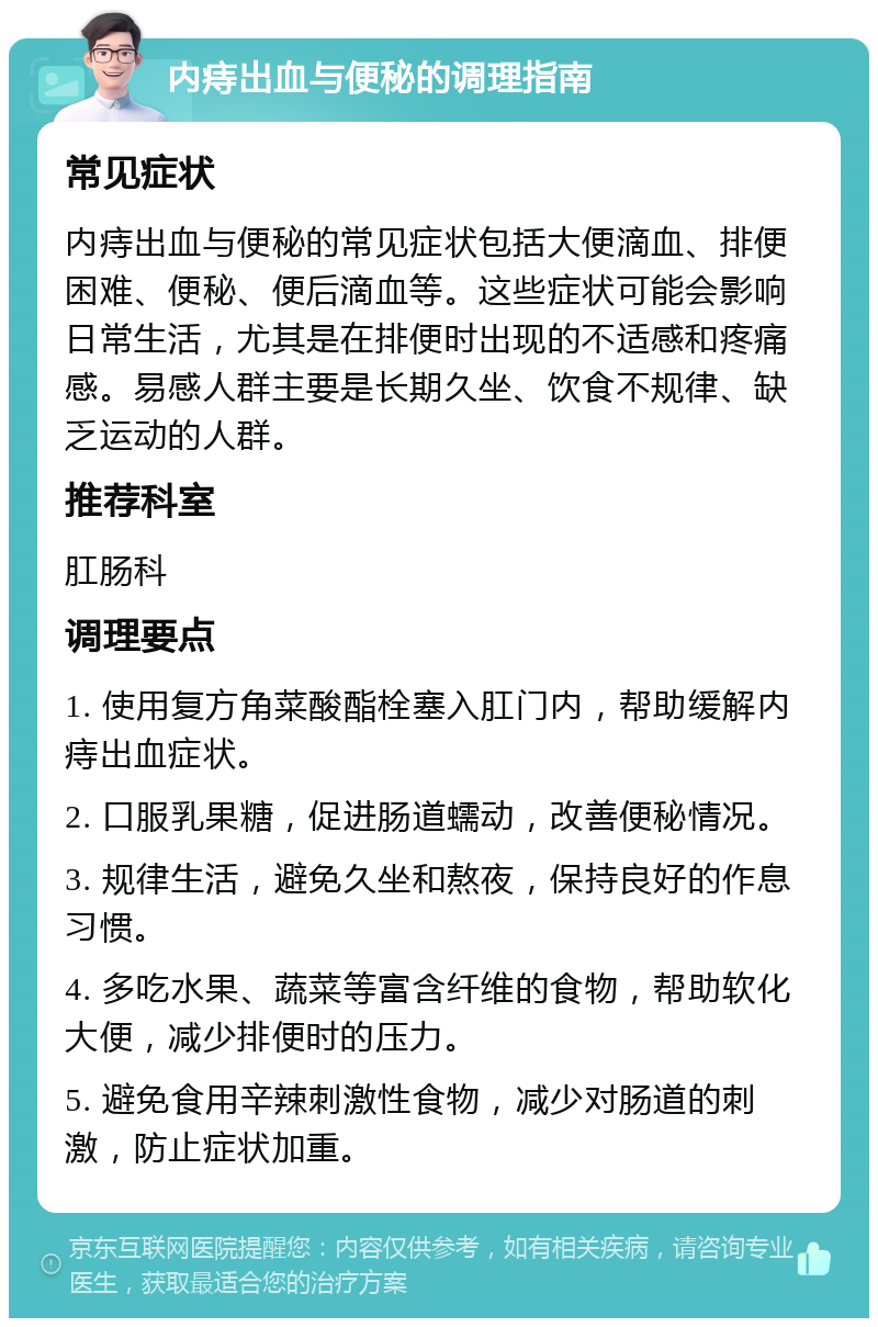 内痔出血与便秘的调理指南 常见症状 内痔出血与便秘的常见症状包括大便滴血、排便困难、便秘、便后滴血等。这些症状可能会影响日常生活，尤其是在排便时出现的不适感和疼痛感。易感人群主要是长期久坐、饮食不规律、缺乏运动的人群。 推荐科室 肛肠科 调理要点 1. 使用复方角菜酸酯栓塞入肛门内，帮助缓解内痔出血症状。 2. 口服乳果糖，促进肠道蠕动，改善便秘情况。 3. 规律生活，避免久坐和熬夜，保持良好的作息习惯。 4. 多吃水果、蔬菜等富含纤维的食物，帮助软化大便，减少排便时的压力。 5. 避免食用辛辣刺激性食物，减少对肠道的刺激，防止症状加重。