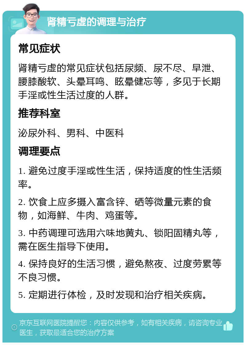 肾精亏虚的调理与治疗 常见症状 肾精亏虚的常见症状包括尿频、尿不尽、早泄、腰膝酸软、头晕耳鸣、眩晕健忘等，多见于长期手淫或性生活过度的人群。 推荐科室 泌尿外科、男科、中医科 调理要点 1. 避免过度手淫或性生活，保持适度的性生活频率。 2. 饮食上应多摄入富含锌、硒等微量元素的食物，如海鲜、牛肉、鸡蛋等。 3. 中药调理可选用六味地黄丸、锁阳固精丸等，需在医生指导下使用。 4. 保持良好的生活习惯，避免熬夜、过度劳累等不良习惯。 5. 定期进行体检，及时发现和治疗相关疾病。