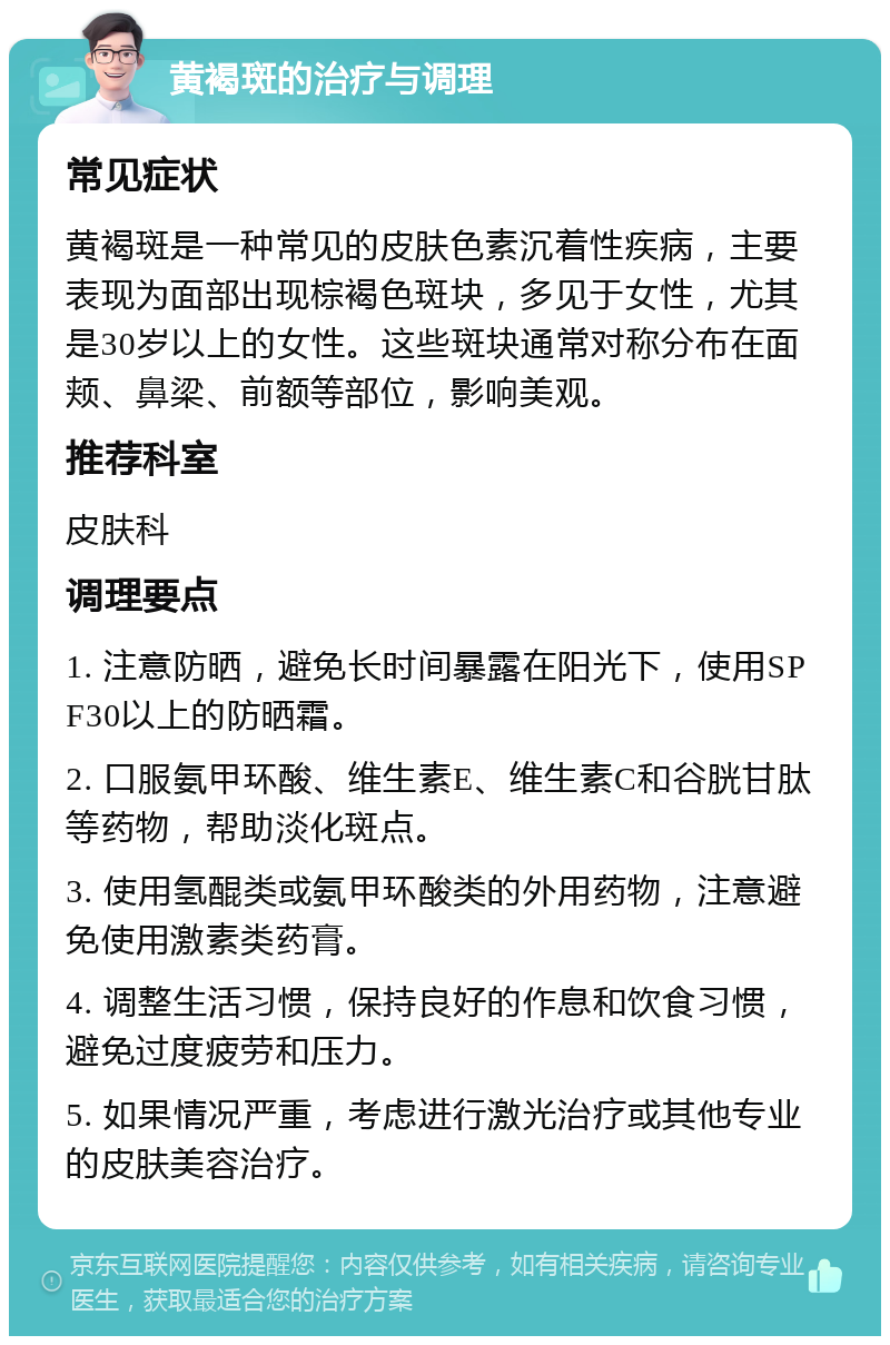 黄褐斑的治疗与调理 常见症状 黄褐斑是一种常见的皮肤色素沉着性疾病，主要表现为面部出现棕褐色斑块，多见于女性，尤其是30岁以上的女性。这些斑块通常对称分布在面颊、鼻梁、前额等部位，影响美观。 推荐科室 皮肤科 调理要点 1. 注意防晒，避免长时间暴露在阳光下，使用SPF30以上的防晒霜。 2. 口服氨甲环酸、维生素E、维生素C和谷胱甘肽等药物，帮助淡化斑点。 3. 使用氢醌类或氨甲环酸类的外用药物，注意避免使用激素类药膏。 4. 调整生活习惯，保持良好的作息和饮食习惯，避免过度疲劳和压力。 5. 如果情况严重，考虑进行激光治疗或其他专业的皮肤美容治疗。