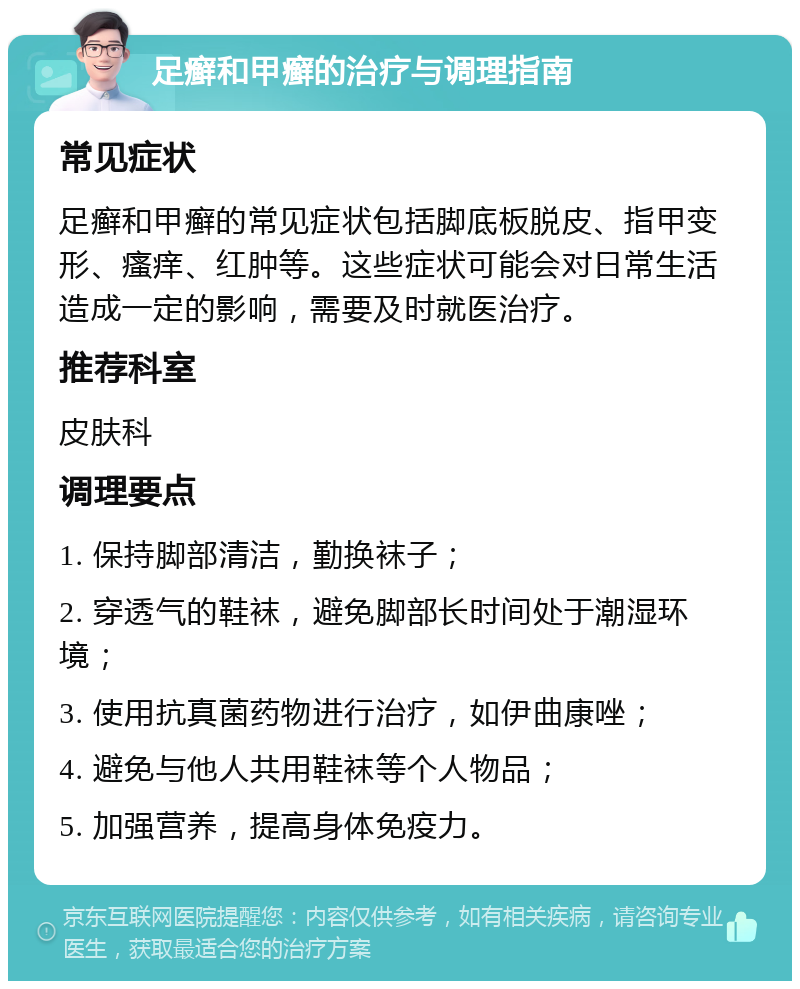 足癣和甲癣的治疗与调理指南 常见症状 足癣和甲癣的常见症状包括脚底板脱皮、指甲变形、瘙痒、红肿等。这些症状可能会对日常生活造成一定的影响，需要及时就医治疗。 推荐科室 皮肤科 调理要点 1. 保持脚部清洁，勤换袜子； 2. 穿透气的鞋袜，避免脚部长时间处于潮湿环境； 3. 使用抗真菌药物进行治疗，如伊曲康唑； 4. 避免与他人共用鞋袜等个人物品； 5. 加强营养，提高身体免疫力。