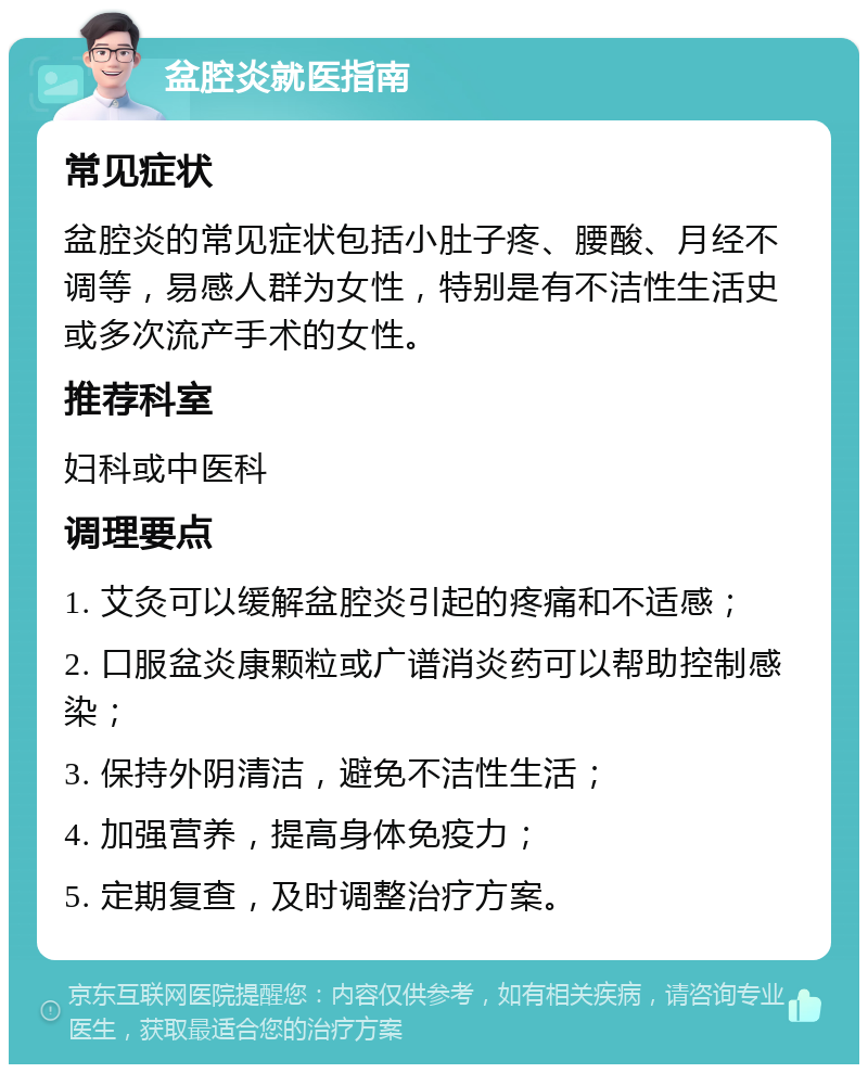 盆腔炎就医指南 常见症状 盆腔炎的常见症状包括小肚子疼、腰酸、月经不调等，易感人群为女性，特别是有不洁性生活史或多次流产手术的女性。 推荐科室 妇科或中医科 调理要点 1. 艾灸可以缓解盆腔炎引起的疼痛和不适感； 2. 口服盆炎康颗粒或广谱消炎药可以帮助控制感染； 3. 保持外阴清洁，避免不洁性生活； 4. 加强营养，提高身体免疫力； 5. 定期复查，及时调整治疗方案。