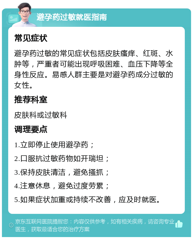 避孕药过敏就医指南 常见症状 避孕药过敏的常见症状包括皮肤瘙痒、红斑、水肿等，严重者可能出现呼吸困难、血压下降等全身性反应。易感人群主要是对避孕药成分过敏的女性。 推荐科室 皮肤科或过敏科 调理要点 1.立即停止使用避孕药； 2.口服抗过敏药物如开瑞坦； 3.保持皮肤清洁，避免搔抓； 4.注意休息，避免过度劳累； 5.如果症状加重或持续不改善，应及时就医。