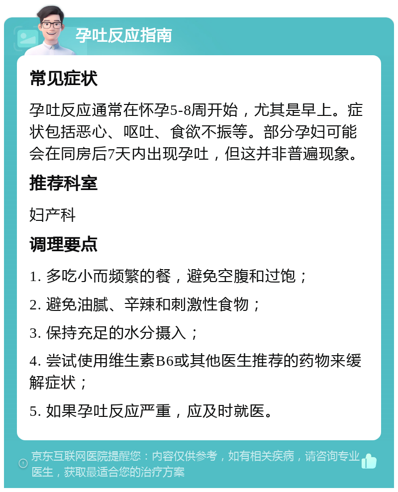 孕吐反应指南 常见症状 孕吐反应通常在怀孕5-8周开始，尤其是早上。症状包括恶心、呕吐、食欲不振等。部分孕妇可能会在同房后7天内出现孕吐，但这并非普遍现象。 推荐科室 妇产科 调理要点 1. 多吃小而频繁的餐，避免空腹和过饱； 2. 避免油腻、辛辣和刺激性食物； 3. 保持充足的水分摄入； 4. 尝试使用维生素B6或其他医生推荐的药物来缓解症状； 5. 如果孕吐反应严重，应及时就医。