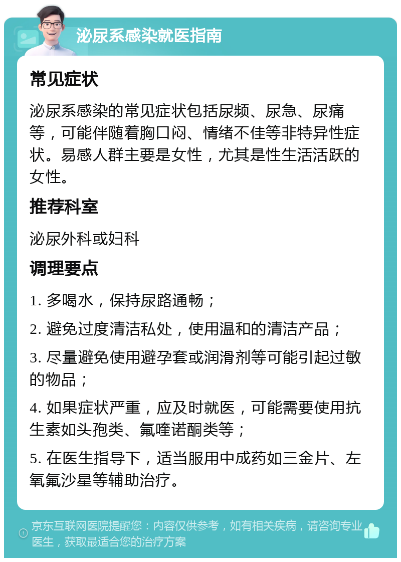 泌尿系感染就医指南 常见症状 泌尿系感染的常见症状包括尿频、尿急、尿痛等，可能伴随着胸口闷、情绪不佳等非特异性症状。易感人群主要是女性，尤其是性生活活跃的女性。 推荐科室 泌尿外科或妇科 调理要点 1. 多喝水，保持尿路通畅； 2. 避免过度清洁私处，使用温和的清洁产品； 3. 尽量避免使用避孕套或润滑剂等可能引起过敏的物品； 4. 如果症状严重，应及时就医，可能需要使用抗生素如头孢类、氟喹诺酮类等； 5. 在医生指导下，适当服用中成药如三金片、左氧氟沙星等辅助治疗。