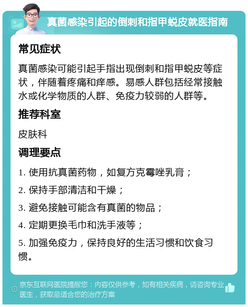 真菌感染引起的倒刺和指甲蜕皮就医指南 常见症状 真菌感染可能引起手指出现倒刺和指甲蜕皮等症状，伴随着疼痛和痒感。易感人群包括经常接触水或化学物质的人群、免疫力较弱的人群等。 推荐科室 皮肤科 调理要点 1. 使用抗真菌药物，如复方克霉唑乳膏； 2. 保持手部清洁和干燥； 3. 避免接触可能含有真菌的物品； 4. 定期更换毛巾和洗手液等； 5. 加强免疫力，保持良好的生活习惯和饮食习惯。