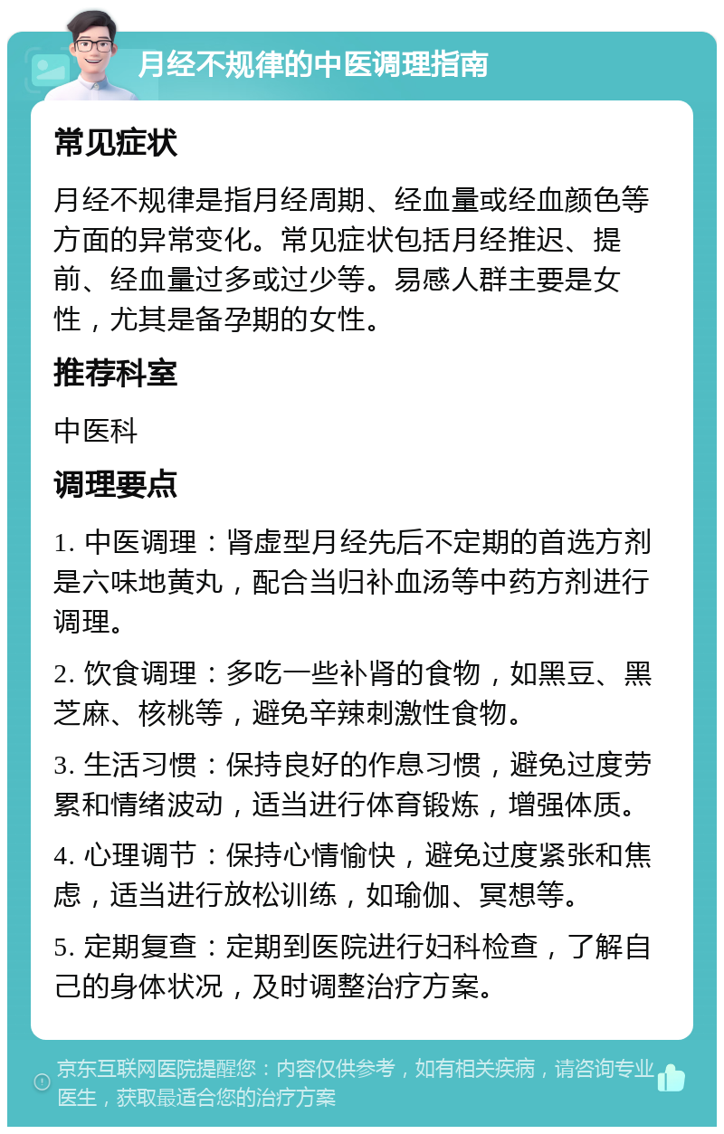 月经不规律的中医调理指南 常见症状 月经不规律是指月经周期、经血量或经血颜色等方面的异常变化。常见症状包括月经推迟、提前、经血量过多或过少等。易感人群主要是女性，尤其是备孕期的女性。 推荐科室 中医科 调理要点 1. 中医调理：肾虚型月经先后不定期的首选方剂是六味地黄丸，配合当归补血汤等中药方剂进行调理。 2. 饮食调理：多吃一些补肾的食物，如黑豆、黑芝麻、核桃等，避免辛辣刺激性食物。 3. 生活习惯：保持良好的作息习惯，避免过度劳累和情绪波动，适当进行体育锻炼，增强体质。 4. 心理调节：保持心情愉快，避免过度紧张和焦虑，适当进行放松训练，如瑜伽、冥想等。 5. 定期复查：定期到医院进行妇科检查，了解自己的身体状况，及时调整治疗方案。