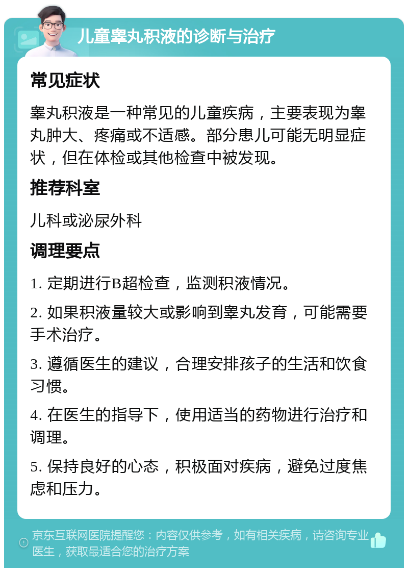 儿童睾丸积液的诊断与治疗 常见症状 睾丸积液是一种常见的儿童疾病，主要表现为睾丸肿大、疼痛或不适感。部分患儿可能无明显症状，但在体检或其他检查中被发现。 推荐科室 儿科或泌尿外科 调理要点 1. 定期进行B超检查，监测积液情况。 2. 如果积液量较大或影响到睾丸发育，可能需要手术治疗。 3. 遵循医生的建议，合理安排孩子的生活和饮食习惯。 4. 在医生的指导下，使用适当的药物进行治疗和调理。 5. 保持良好的心态，积极面对疾病，避免过度焦虑和压力。