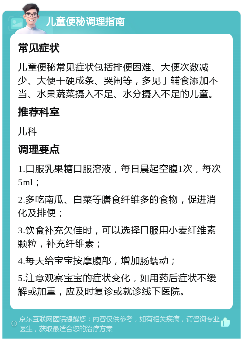 儿童便秘调理指南 常见症状 儿童便秘常见症状包括排便困难、大便次数减少、大便干硬成条、哭闹等，多见于辅食添加不当、水果蔬菜摄入不足、水分摄入不足的儿童。 推荐科室 儿科 调理要点 1.口服乳果糖口服溶液，每日晨起空腹1次，每次5ml； 2.多吃南瓜、白菜等膳食纤维多的食物，促进消化及排便； 3.饮食补充欠佳时，可以选择口服用小麦纤维素颗粒，补充纤维素； 4.每天给宝宝按摩腹部，增加肠蠕动； 5.注意观察宝宝的症状变化，如用药后症状不缓解或加重，应及时复诊或就诊线下医院。