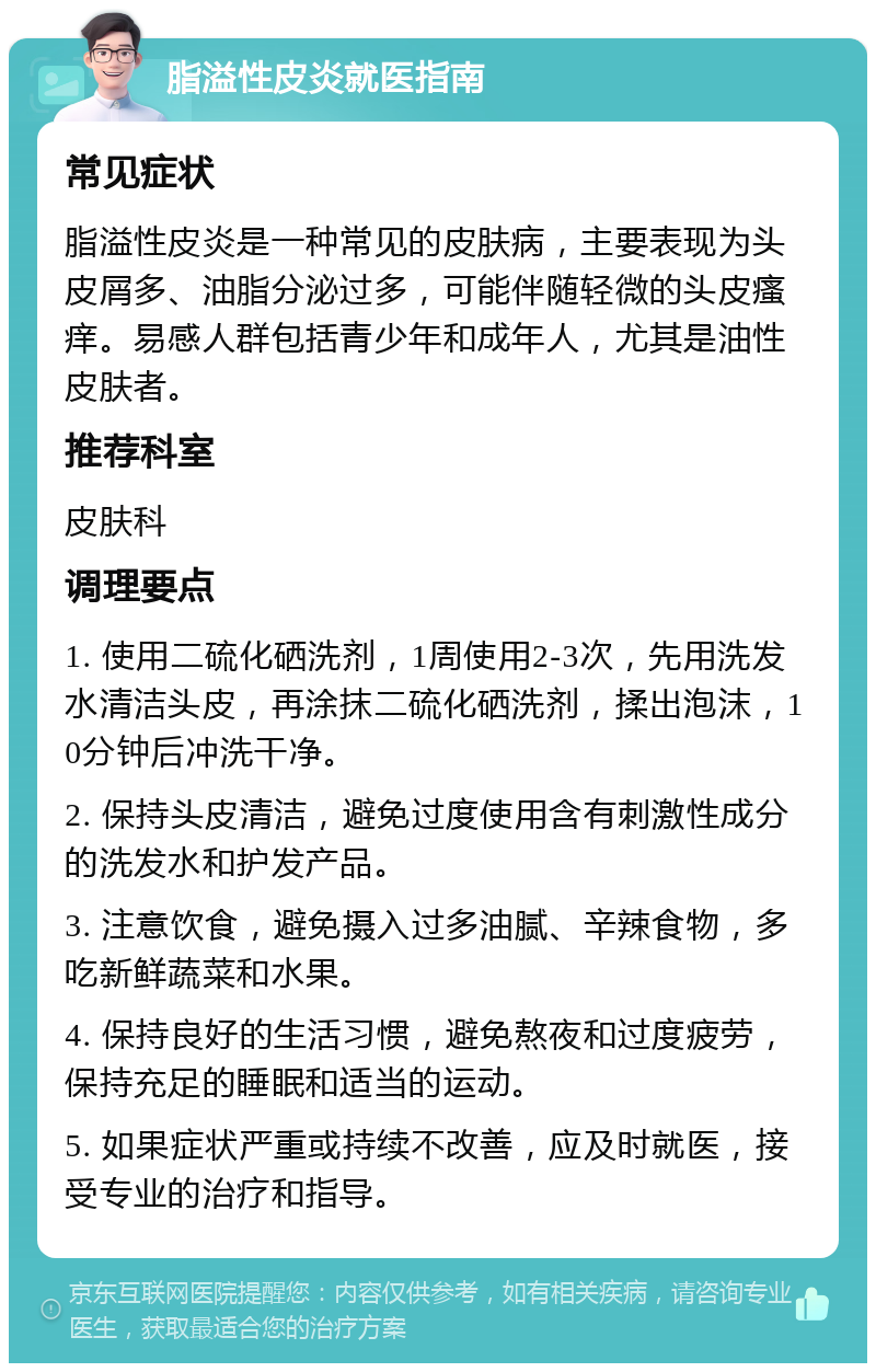 脂溢性皮炎就医指南 常见症状 脂溢性皮炎是一种常见的皮肤病，主要表现为头皮屑多、油脂分泌过多，可能伴随轻微的头皮瘙痒。易感人群包括青少年和成年人，尤其是油性皮肤者。 推荐科室 皮肤科 调理要点 1. 使用二硫化硒洗剂，1周使用2-3次，先用洗发水清洁头皮，再涂抹二硫化硒洗剂，揉出泡沫，10分钟后冲洗干净。 2. 保持头皮清洁，避免过度使用含有刺激性成分的洗发水和护发产品。 3. 注意饮食，避免摄入过多油腻、辛辣食物，多吃新鲜蔬菜和水果。 4. 保持良好的生活习惯，避免熬夜和过度疲劳，保持充足的睡眠和适当的运动。 5. 如果症状严重或持续不改善，应及时就医，接受专业的治疗和指导。