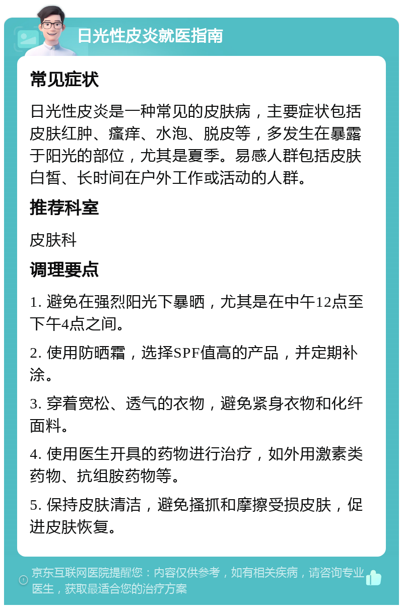 日光性皮炎就医指南 常见症状 日光性皮炎是一种常见的皮肤病，主要症状包括皮肤红肿、瘙痒、水泡、脱皮等，多发生在暴露于阳光的部位，尤其是夏季。易感人群包括皮肤白皙、长时间在户外工作或活动的人群。 推荐科室 皮肤科 调理要点 1. 避免在强烈阳光下暴晒，尤其是在中午12点至下午4点之间。 2. 使用防晒霜，选择SPF值高的产品，并定期补涂。 3. 穿着宽松、透气的衣物，避免紧身衣物和化纤面料。 4. 使用医生开具的药物进行治疗，如外用激素类药物、抗组胺药物等。 5. 保持皮肤清洁，避免搔抓和摩擦受损皮肤，促进皮肤恢复。