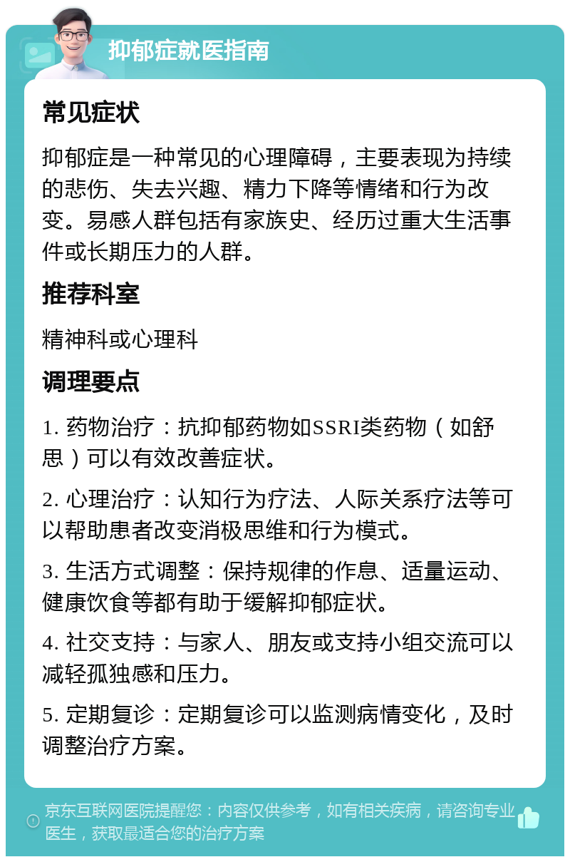 抑郁症就医指南 常见症状 抑郁症是一种常见的心理障碍，主要表现为持续的悲伤、失去兴趣、精力下降等情绪和行为改变。易感人群包括有家族史、经历过重大生活事件或长期压力的人群。 推荐科室 精神科或心理科 调理要点 1. 药物治疗：抗抑郁药物如SSRI类药物（如舒思）可以有效改善症状。 2. 心理治疗：认知行为疗法、人际关系疗法等可以帮助患者改变消极思维和行为模式。 3. 生活方式调整：保持规律的作息、适量运动、健康饮食等都有助于缓解抑郁症状。 4. 社交支持：与家人、朋友或支持小组交流可以减轻孤独感和压力。 5. 定期复诊：定期复诊可以监测病情变化，及时调整治疗方案。