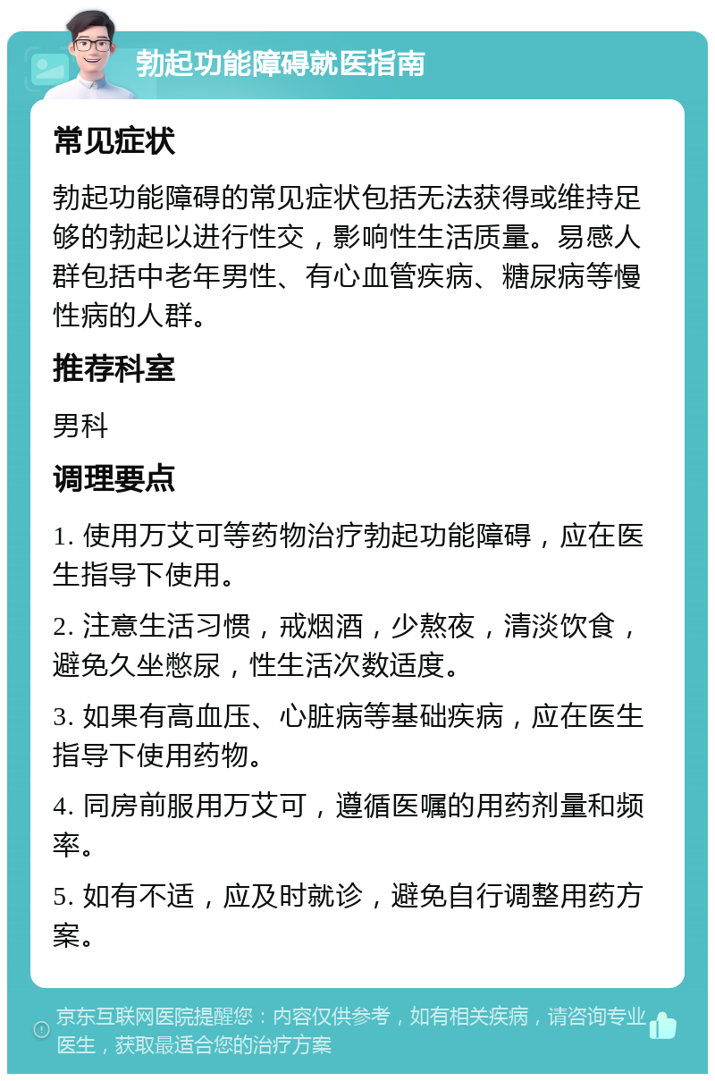 勃起功能障碍就医指南 常见症状 勃起功能障碍的常见症状包括无法获得或维持足够的勃起以进行性交，影响性生活质量。易感人群包括中老年男性、有心血管疾病、糖尿病等慢性病的人群。 推荐科室 男科 调理要点 1. 使用万艾可等药物治疗勃起功能障碍，应在医生指导下使用。 2. 注意生活习惯，戒烟酒，少熬夜，清淡饮食，避免久坐憋尿，性生活次数适度。 3. 如果有高血压、心脏病等基础疾病，应在医生指导下使用药物。 4. 同房前服用万艾可，遵循医嘱的用药剂量和频率。 5. 如有不适，应及时就诊，避免自行调整用药方案。