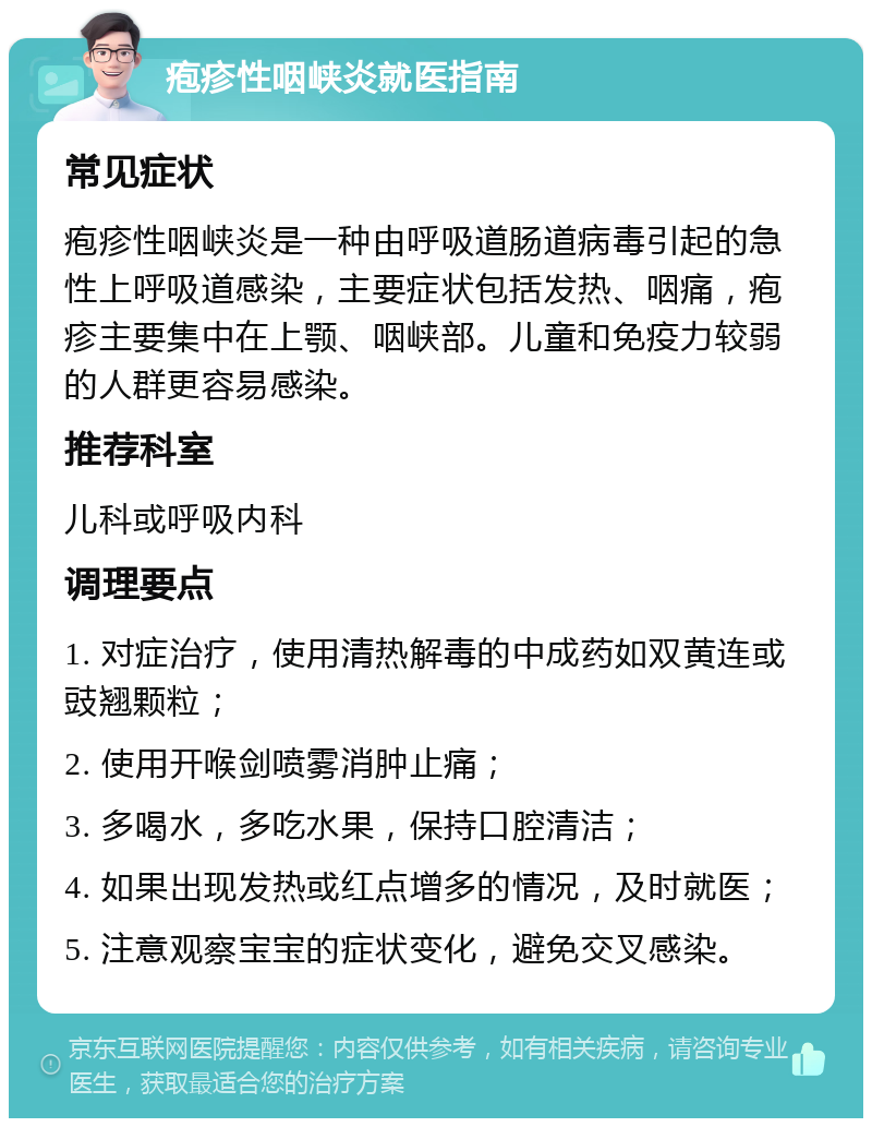 疱疹性咽峡炎就医指南 常见症状 疱疹性咽峡炎是一种由呼吸道肠道病毒引起的急性上呼吸道感染，主要症状包括发热、咽痛，疱疹主要集中在上颚、咽峡部。儿童和免疫力较弱的人群更容易感染。 推荐科室 儿科或呼吸内科 调理要点 1. 对症治疗，使用清热解毒的中成药如双黄连或豉翘颗粒； 2. 使用开喉剑喷雾消肿止痛； 3. 多喝水，多吃水果，保持口腔清洁； 4. 如果出现发热或红点增多的情况，及时就医； 5. 注意观察宝宝的症状变化，避免交叉感染。