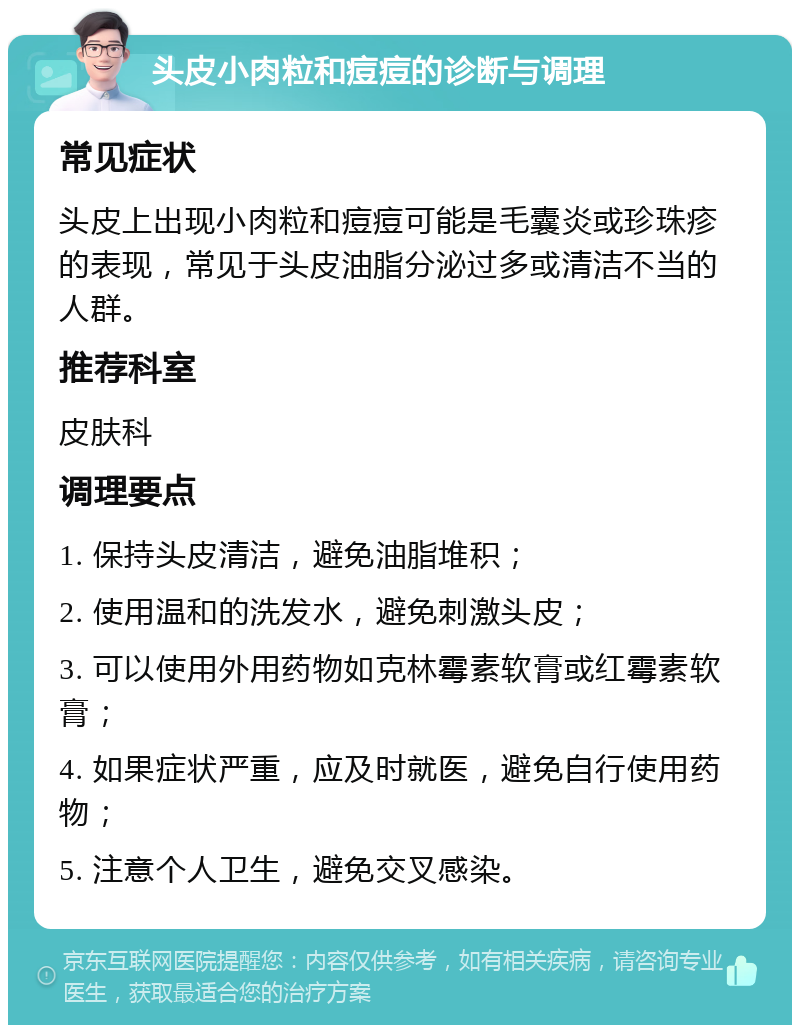 头皮小肉粒和痘痘的诊断与调理 常见症状 头皮上出现小肉粒和痘痘可能是毛囊炎或珍珠疹的表现，常见于头皮油脂分泌过多或清洁不当的人群。 推荐科室 皮肤科 调理要点 1. 保持头皮清洁，避免油脂堆积； 2. 使用温和的洗发水，避免刺激头皮； 3. 可以使用外用药物如克林霉素软膏或红霉素软膏； 4. 如果症状严重，应及时就医，避免自行使用药物； 5. 注意个人卫生，避免交叉感染。