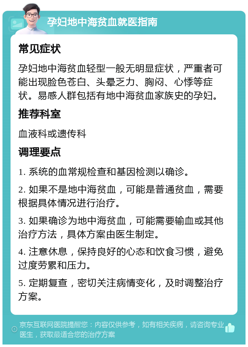 孕妇地中海贫血就医指南 常见症状 孕妇地中海贫血轻型一般无明显症状，严重者可能出现脸色苍白、头晕乏力、胸闷、心悸等症状。易感人群包括有地中海贫血家族史的孕妇。 推荐科室 血液科或遗传科 调理要点 1. 系统的血常规检查和基因检测以确诊。 2. 如果不是地中海贫血，可能是普通贫血，需要根据具体情况进行治疗。 3. 如果确诊为地中海贫血，可能需要输血或其他治疗方法，具体方案由医生制定。 4. 注意休息，保持良好的心态和饮食习惯，避免过度劳累和压力。 5. 定期复查，密切关注病情变化，及时调整治疗方案。