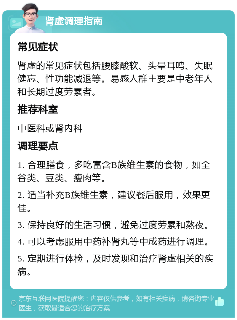 肾虚调理指南 常见症状 肾虚的常见症状包括腰膝酸软、头晕耳鸣、失眠健忘、性功能减退等。易感人群主要是中老年人和长期过度劳累者。 推荐科室 中医科或肾内科 调理要点 1. 合理膳食，多吃富含B族维生素的食物，如全谷类、豆类、瘦肉等。 2. 适当补充B族维生素，建议餐后服用，效果更佳。 3. 保持良好的生活习惯，避免过度劳累和熬夜。 4. 可以考虑服用中药补肾丸等中成药进行调理。 5. 定期进行体检，及时发现和治疗肾虚相关的疾病。