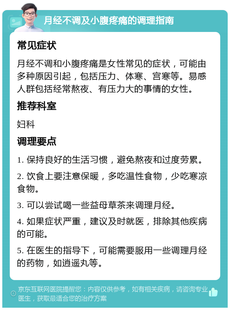 月经不调及小腹疼痛的调理指南 常见症状 月经不调和小腹疼痛是女性常见的症状，可能由多种原因引起，包括压力、体寒、宫寒等。易感人群包括经常熬夜、有压力大的事情的女性。 推荐科室 妇科 调理要点 1. 保持良好的生活习惯，避免熬夜和过度劳累。 2. 饮食上要注意保暖，多吃温性食物，少吃寒凉食物。 3. 可以尝试喝一些益母草茶来调理月经。 4. 如果症状严重，建议及时就医，排除其他疾病的可能。 5. 在医生的指导下，可能需要服用一些调理月经的药物，如逍遥丸等。