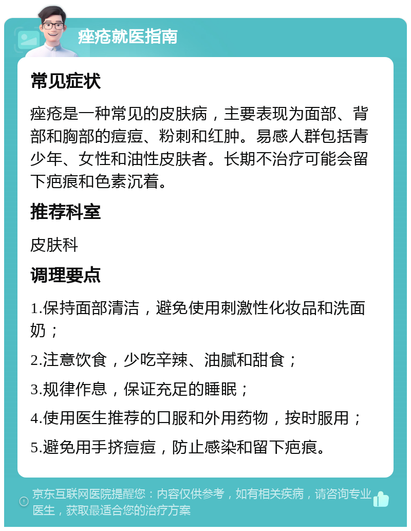 痤疮就医指南 常见症状 痤疮是一种常见的皮肤病，主要表现为面部、背部和胸部的痘痘、粉刺和红肿。易感人群包括青少年、女性和油性皮肤者。长期不治疗可能会留下疤痕和色素沉着。 推荐科室 皮肤科 调理要点 1.保持面部清洁，避免使用刺激性化妆品和洗面奶； 2.注意饮食，少吃辛辣、油腻和甜食； 3.规律作息，保证充足的睡眠； 4.使用医生推荐的口服和外用药物，按时服用； 5.避免用手挤痘痘，防止感染和留下疤痕。