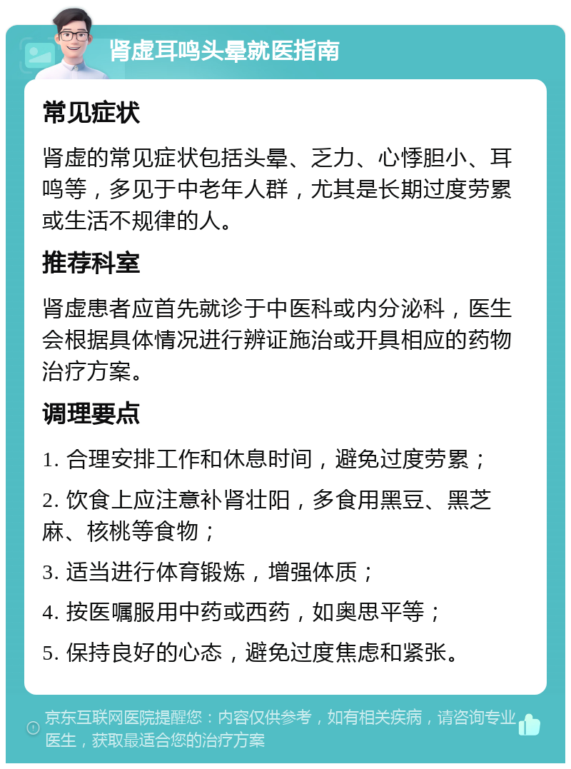 肾虚耳鸣头晕就医指南 常见症状 肾虚的常见症状包括头晕、乏力、心悸胆小、耳鸣等，多见于中老年人群，尤其是长期过度劳累或生活不规律的人。 推荐科室 肾虚患者应首先就诊于中医科或内分泌科，医生会根据具体情况进行辨证施治或开具相应的药物治疗方案。 调理要点 1. 合理安排工作和休息时间，避免过度劳累； 2. 饮食上应注意补肾壮阳，多食用黑豆、黑芝麻、核桃等食物； 3. 适当进行体育锻炼，增强体质； 4. 按医嘱服用中药或西药，如奥思平等； 5. 保持良好的心态，避免过度焦虑和紧张。