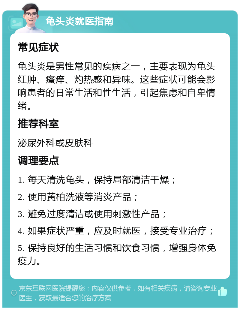 龟头炎就医指南 常见症状 龟头炎是男性常见的疾病之一，主要表现为龟头红肿、瘙痒、灼热感和异味。这些症状可能会影响患者的日常生活和性生活，引起焦虑和自卑情绪。 推荐科室 泌尿外科或皮肤科 调理要点 1. 每天清洗龟头，保持局部清洁干燥； 2. 使用黄柏洗液等消炎产品； 3. 避免过度清洁或使用刺激性产品； 4. 如果症状严重，应及时就医，接受专业治疗； 5. 保持良好的生活习惯和饮食习惯，增强身体免疫力。