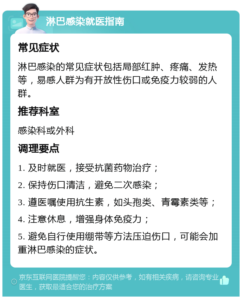 淋巴感染就医指南 常见症状 淋巴感染的常见症状包括局部红肿、疼痛、发热等，易感人群为有开放性伤口或免疫力较弱的人群。 推荐科室 感染科或外科 调理要点 1. 及时就医，接受抗菌药物治疗； 2. 保持伤口清洁，避免二次感染； 3. 遵医嘱使用抗生素，如头孢类、青霉素类等； 4. 注意休息，增强身体免疫力； 5. 避免自行使用绷带等方法压迫伤口，可能会加重淋巴感染的症状。