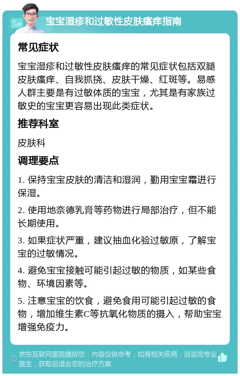 宝宝湿疹和过敏性皮肤瘙痒指南 常见症状 宝宝湿疹和过敏性皮肤瘙痒的常见症状包括双腿皮肤瘙痒、自我抓挠、皮肤干燥、红斑等。易感人群主要是有过敏体质的宝宝，尤其是有家族过敏史的宝宝更容易出现此类症状。 推荐科室 皮肤科 调理要点 1. 保持宝宝皮肤的清洁和湿润，勤用宝宝霜进行保湿。 2. 使用地奈德乳膏等药物进行局部治疗，但不能长期使用。 3. 如果症状严重，建议抽血化验过敏原，了解宝宝的过敏情况。 4. 避免宝宝接触可能引起过敏的物质，如某些食物、环境因素等。 5. 注意宝宝的饮食，避免食用可能引起过敏的食物，增加维生素C等抗氧化物质的摄入，帮助宝宝增强免疫力。