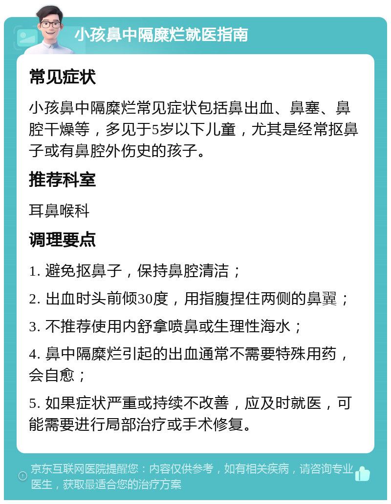 小孩鼻中隔糜烂就医指南 常见症状 小孩鼻中隔糜烂常见症状包括鼻出血、鼻塞、鼻腔干燥等，多见于5岁以下儿童，尤其是经常抠鼻子或有鼻腔外伤史的孩子。 推荐科室 耳鼻喉科 调理要点 1. 避免抠鼻子，保持鼻腔清洁； 2. 出血时头前倾30度，用指腹捏住两侧的鼻翼； 3. 不推荐使用内舒拿喷鼻或生理性海水； 4. 鼻中隔糜烂引起的出血通常不需要特殊用药，会自愈； 5. 如果症状严重或持续不改善，应及时就医，可能需要进行局部治疗或手术修复。