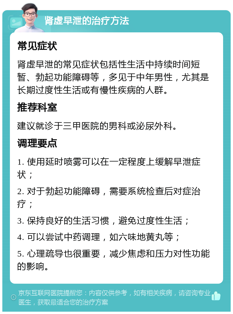 肾虚早泄的治疗方法 常见症状 肾虚早泄的常见症状包括性生活中持续时间短暂、勃起功能障碍等，多见于中年男性，尤其是长期过度性生活或有慢性疾病的人群。 推荐科室 建议就诊于三甲医院的男科或泌尿外科。 调理要点 1. 使用延时喷雾可以在一定程度上缓解早泄症状； 2. 对于勃起功能障碍，需要系统检查后对症治疗； 3. 保持良好的生活习惯，避免过度性生活； 4. 可以尝试中药调理，如六味地黄丸等； 5. 心理疏导也很重要，减少焦虑和压力对性功能的影响。