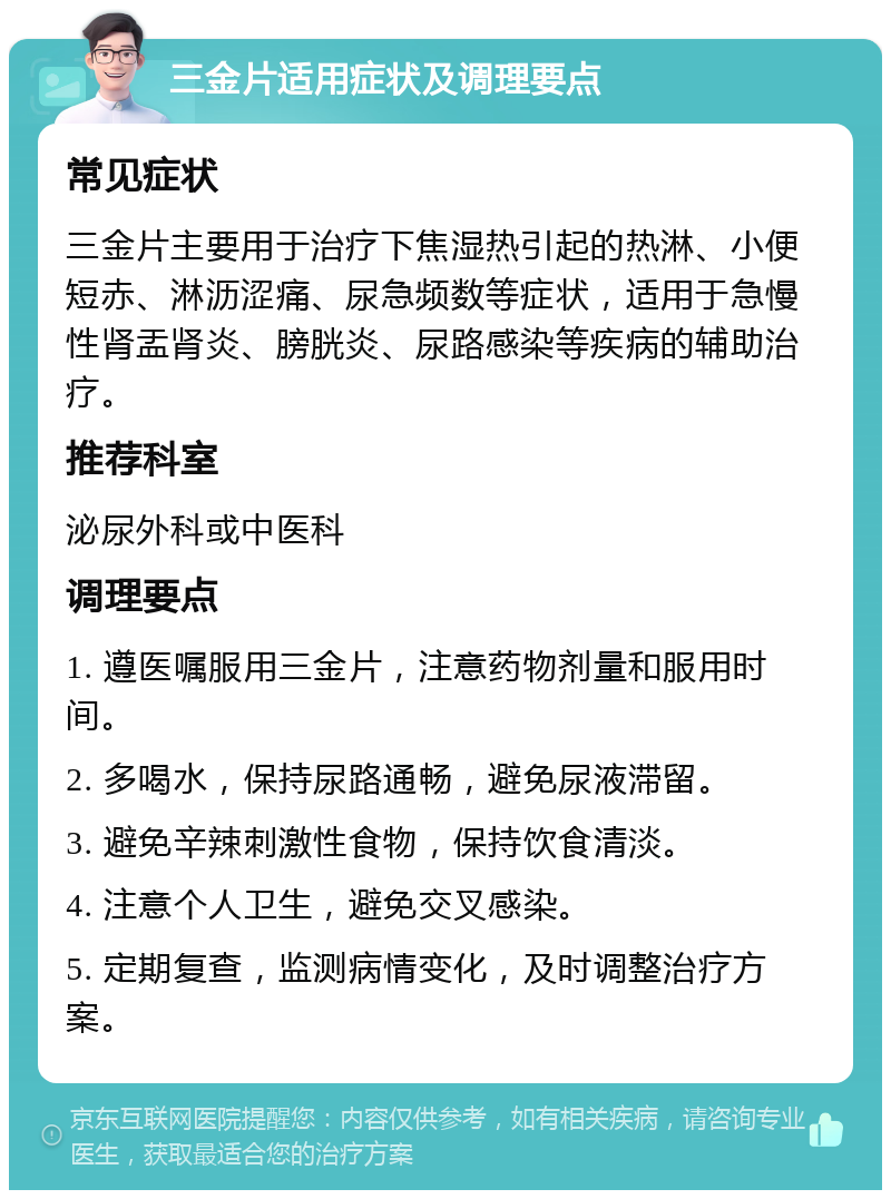 三金片适用症状及调理要点 常见症状 三金片主要用于治疗下焦湿热引起的热淋、小便短赤、淋沥涩痛、尿急频数等症状，适用于急慢性肾盂肾炎、膀胱炎、尿路感染等疾病的辅助治疗。 推荐科室 泌尿外科或中医科 调理要点 1. 遵医嘱服用三金片，注意药物剂量和服用时间。 2. 多喝水，保持尿路通畅，避免尿液滞留。 3. 避免辛辣刺激性食物，保持饮食清淡。 4. 注意个人卫生，避免交叉感染。 5. 定期复查，监测病情变化，及时调整治疗方案。