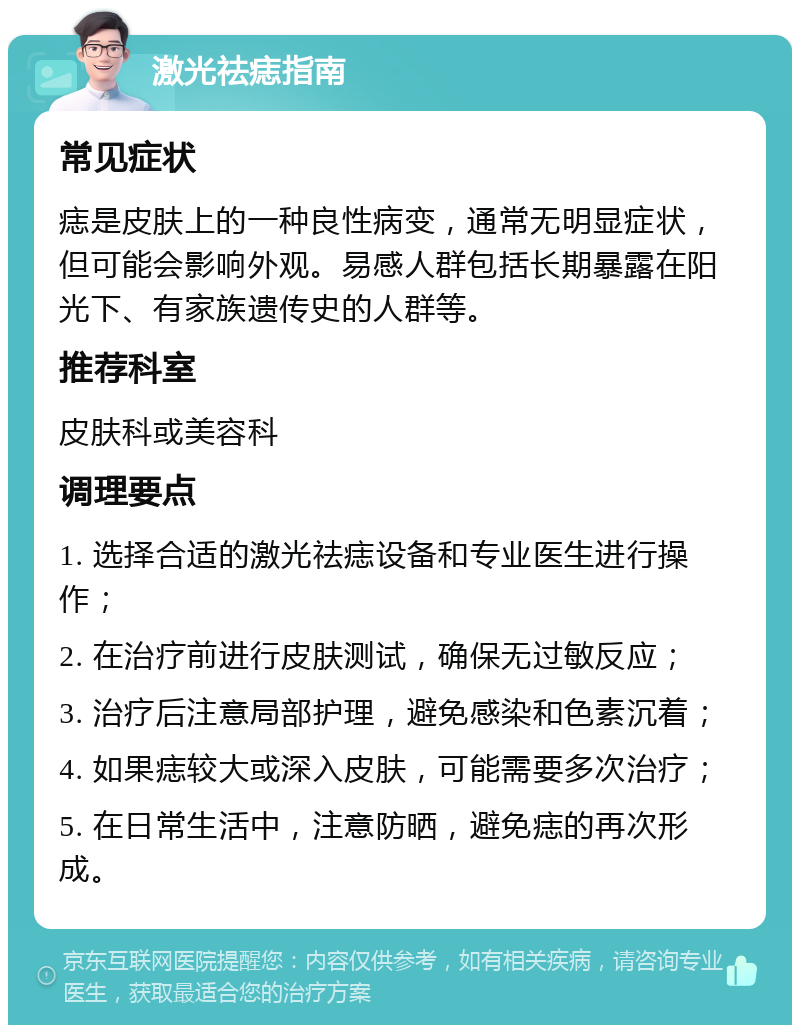 激光祛痣指南 常见症状 痣是皮肤上的一种良性病变，通常无明显症状，但可能会影响外观。易感人群包括长期暴露在阳光下、有家族遗传史的人群等。 推荐科室 皮肤科或美容科 调理要点 1. 选择合适的激光祛痣设备和专业医生进行操作； 2. 在治疗前进行皮肤测试，确保无过敏反应； 3. 治疗后注意局部护理，避免感染和色素沉着； 4. 如果痣较大或深入皮肤，可能需要多次治疗； 5. 在日常生活中，注意防晒，避免痣的再次形成。