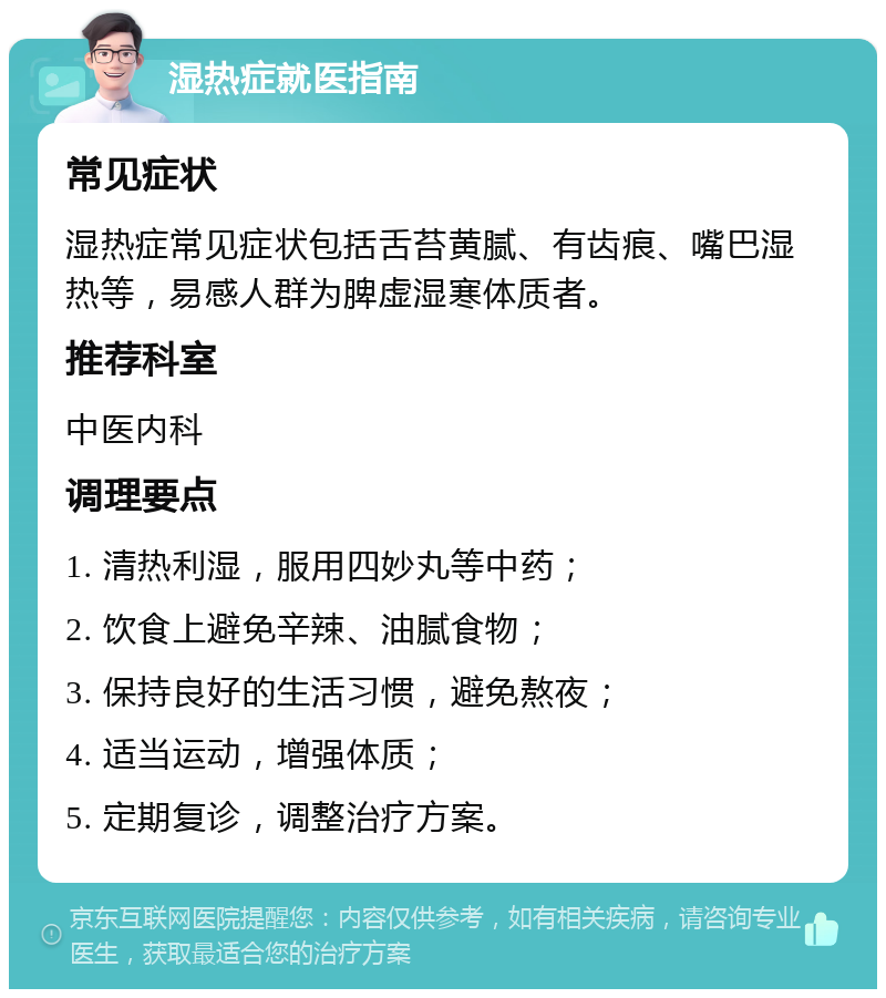 湿热症就医指南 常见症状 湿热症常见症状包括舌苔黄腻、有齿痕、嘴巴湿热等，易感人群为脾虚湿寒体质者。 推荐科室 中医内科 调理要点 1. 清热利湿，服用四妙丸等中药； 2. 饮食上避免辛辣、油腻食物； 3. 保持良好的生活习惯，避免熬夜； 4. 适当运动，增强体质； 5. 定期复诊，调整治疗方案。