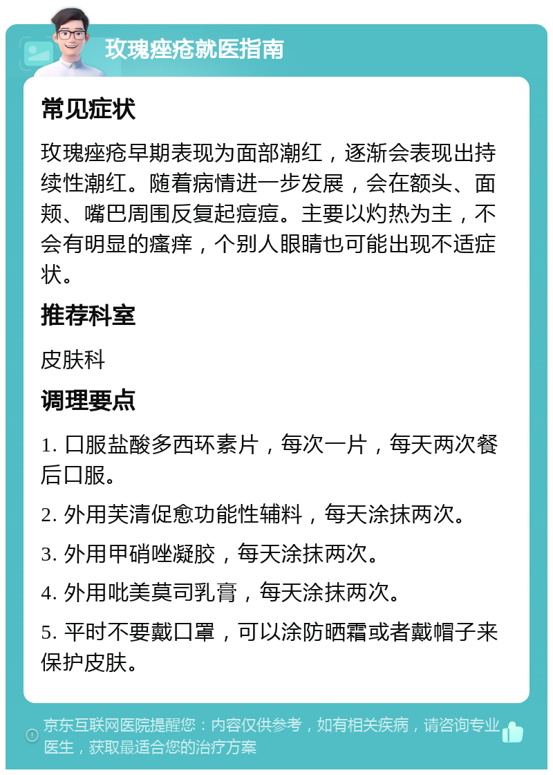 玫瑰痤疮就医指南 常见症状 玫瑰痤疮早期表现为面部潮红，逐渐会表现出持续性潮红。随着病情进一步发展，会在额头、面颊、嘴巴周围反复起痘痘。主要以灼热为主，不会有明显的瘙痒，个别人眼睛也可能出现不适症状。 推荐科室 皮肤科 调理要点 1. 口服盐酸多西环素片，每次一片，每天两次餐后口服。 2. 外用芙清促愈功能性辅料，每天涂抹两次。 3. 外用甲硝唑凝胶，每天涂抹两次。 4. 外用吡美莫司乳膏，每天涂抹两次。 5. 平时不要戴口罩，可以涂防晒霜或者戴帽子来保护皮肤。