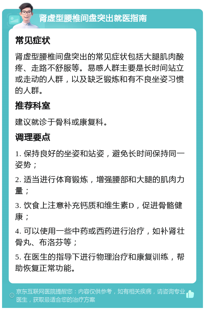 肾虚型腰椎间盘突出就医指南 常见症状 肾虚型腰椎间盘突出的常见症状包括大腿肌肉酸疼、走路不舒服等。易感人群主要是长时间站立或走动的人群，以及缺乏锻炼和有不良坐姿习惯的人群。 推荐科室 建议就诊于骨科或康复科。 调理要点 1. 保持良好的坐姿和站姿，避免长时间保持同一姿势； 2. 适当进行体育锻炼，增强腰部和大腿的肌肉力量； 3. 饮食上注意补充钙质和维生素D，促进骨骼健康； 4. 可以使用一些中药或西药进行治疗，如补肾壮骨丸、布洛芬等； 5. 在医生的指导下进行物理治疗和康复训练，帮助恢复正常功能。