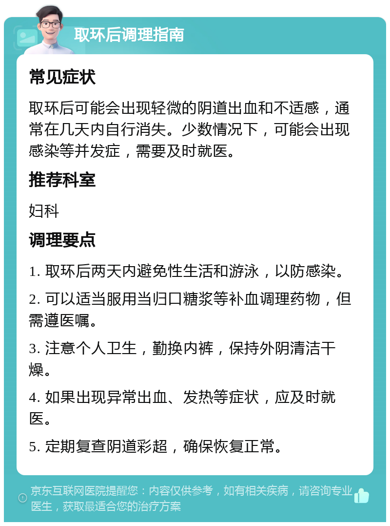 取环后调理指南 常见症状 取环后可能会出现轻微的阴道出血和不适感，通常在几天内自行消失。少数情况下，可能会出现感染等并发症，需要及时就医。 推荐科室 妇科 调理要点 1. 取环后两天内避免性生活和游泳，以防感染。 2. 可以适当服用当归口糖浆等补血调理药物，但需遵医嘱。 3. 注意个人卫生，勤换内裤，保持外阴清洁干燥。 4. 如果出现异常出血、发热等症状，应及时就医。 5. 定期复查阴道彩超，确保恢复正常。