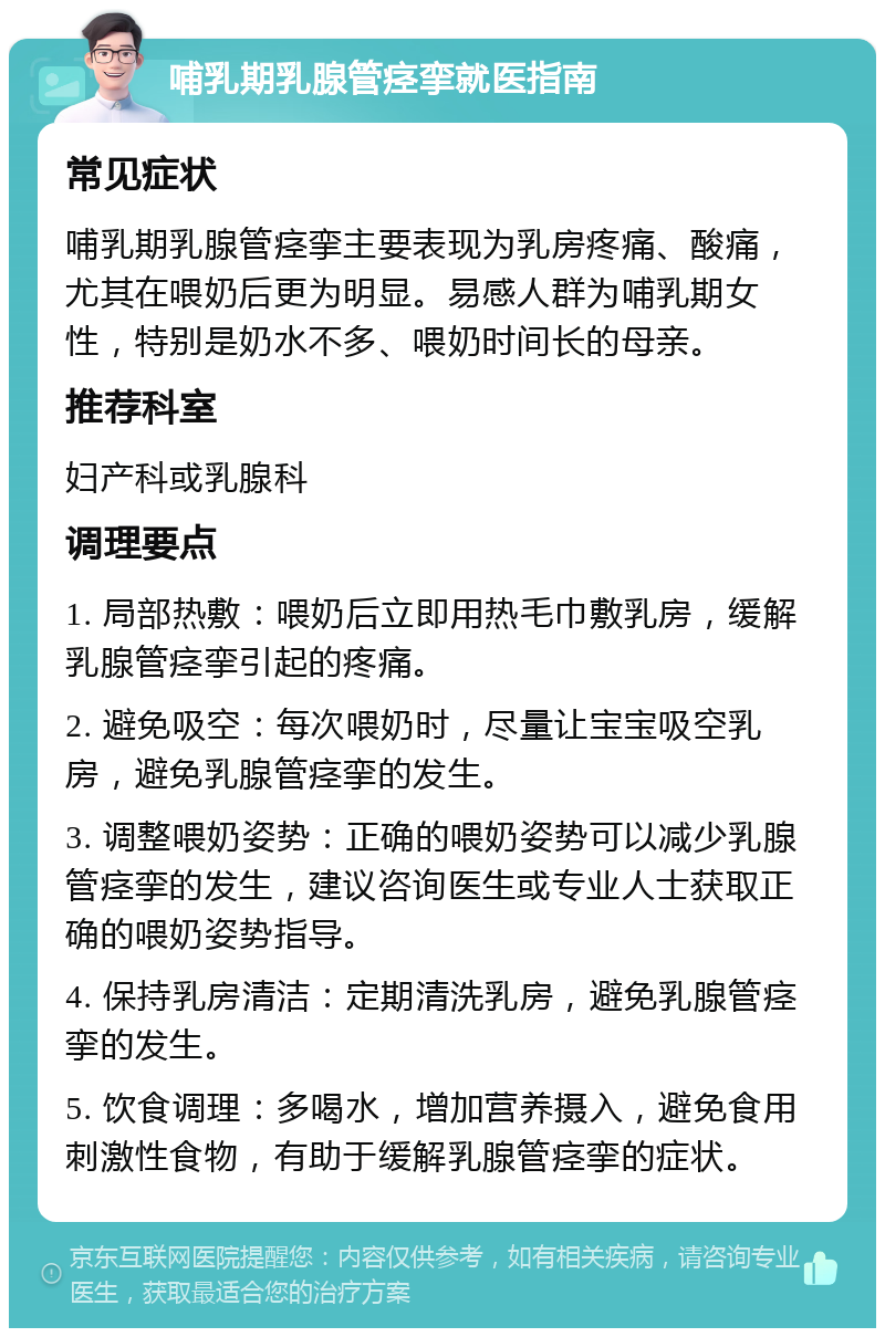 哺乳期乳腺管痉挛就医指南 常见症状 哺乳期乳腺管痉挛主要表现为乳房疼痛、酸痛，尤其在喂奶后更为明显。易感人群为哺乳期女性，特别是奶水不多、喂奶时间长的母亲。 推荐科室 妇产科或乳腺科 调理要点 1. 局部热敷：喂奶后立即用热毛巾敷乳房，缓解乳腺管痉挛引起的疼痛。 2. 避免吸空：每次喂奶时，尽量让宝宝吸空乳房，避免乳腺管痉挛的发生。 3. 调整喂奶姿势：正确的喂奶姿势可以减少乳腺管痉挛的发生，建议咨询医生或专业人士获取正确的喂奶姿势指导。 4. 保持乳房清洁：定期清洗乳房，避免乳腺管痉挛的发生。 5. 饮食调理：多喝水，增加营养摄入，避免食用刺激性食物，有助于缓解乳腺管痉挛的症状。