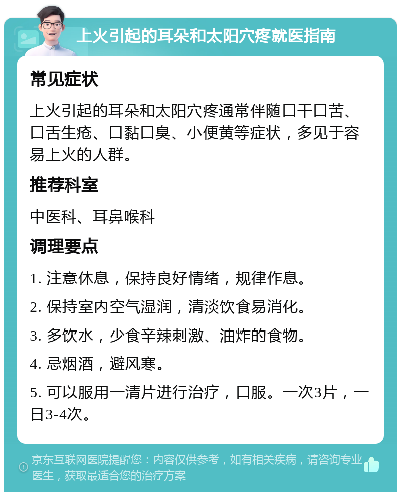 上火引起的耳朵和太阳穴疼就医指南 常见症状 上火引起的耳朵和太阳穴疼通常伴随口干口苦、口舌生疮、口黏口臭、小便黄等症状，多见于容易上火的人群。 推荐科室 中医科、耳鼻喉科 调理要点 1. 注意休息，保持良好情绪，规律作息。 2. 保持室内空气湿润，清淡饮食易消化。 3. 多饮水，少食辛辣刺激、油炸的食物。 4. 忌烟酒，避风寒。 5. 可以服用一清片进行治疗，口服。一次3片，一日3-4次。