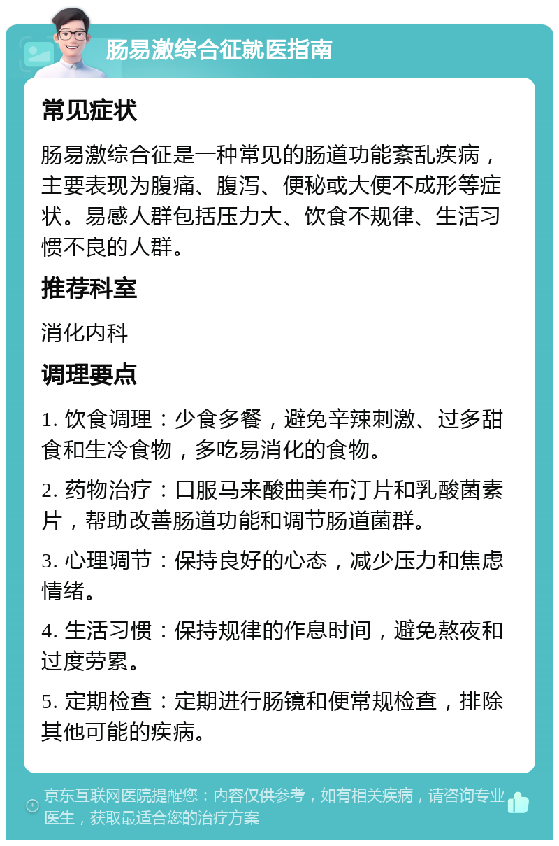 肠易激综合征就医指南 常见症状 肠易激综合征是一种常见的肠道功能紊乱疾病，主要表现为腹痛、腹泻、便秘或大便不成形等症状。易感人群包括压力大、饮食不规律、生活习惯不良的人群。 推荐科室 消化内科 调理要点 1. 饮食调理：少食多餐，避免辛辣刺激、过多甜食和生冷食物，多吃易消化的食物。 2. 药物治疗：口服马来酸曲美布汀片和乳酸菌素片，帮助改善肠道功能和调节肠道菌群。 3. 心理调节：保持良好的心态，减少压力和焦虑情绪。 4. 生活习惯：保持规律的作息时间，避免熬夜和过度劳累。 5. 定期检查：定期进行肠镜和便常规检查，排除其他可能的疾病。