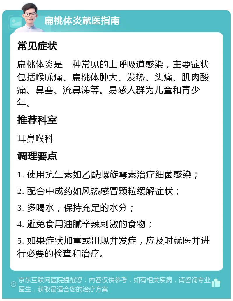 扁桃体炎就医指南 常见症状 扁桃体炎是一种常见的上呼吸道感染，主要症状包括喉咙痛、扁桃体肿大、发热、头痛、肌肉酸痛、鼻塞、流鼻涕等。易感人群为儿童和青少年。 推荐科室 耳鼻喉科 调理要点 1. 使用抗生素如乙酰螺旋霉素治疗细菌感染； 2. 配合中成药如风热感冒颗粒缓解症状； 3. 多喝水，保持充足的水分； 4. 避免食用油腻辛辣刺激的食物； 5. 如果症状加重或出现并发症，应及时就医并进行必要的检查和治疗。