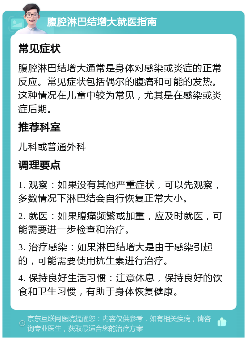 腹腔淋巴结增大就医指南 常见症状 腹腔淋巴结增大通常是身体对感染或炎症的正常反应。常见症状包括偶尔的腹痛和可能的发热。这种情况在儿童中较为常见，尤其是在感染或炎症后期。 推荐科室 儿科或普通外科 调理要点 1. 观察：如果没有其他严重症状，可以先观察，多数情况下淋巴结会自行恢复正常大小。 2. 就医：如果腹痛频繁或加重，应及时就医，可能需要进一步检查和治疗。 3. 治疗感染：如果淋巴结增大是由于感染引起的，可能需要使用抗生素进行治疗。 4. 保持良好生活习惯：注意休息，保持良好的饮食和卫生习惯，有助于身体恢复健康。