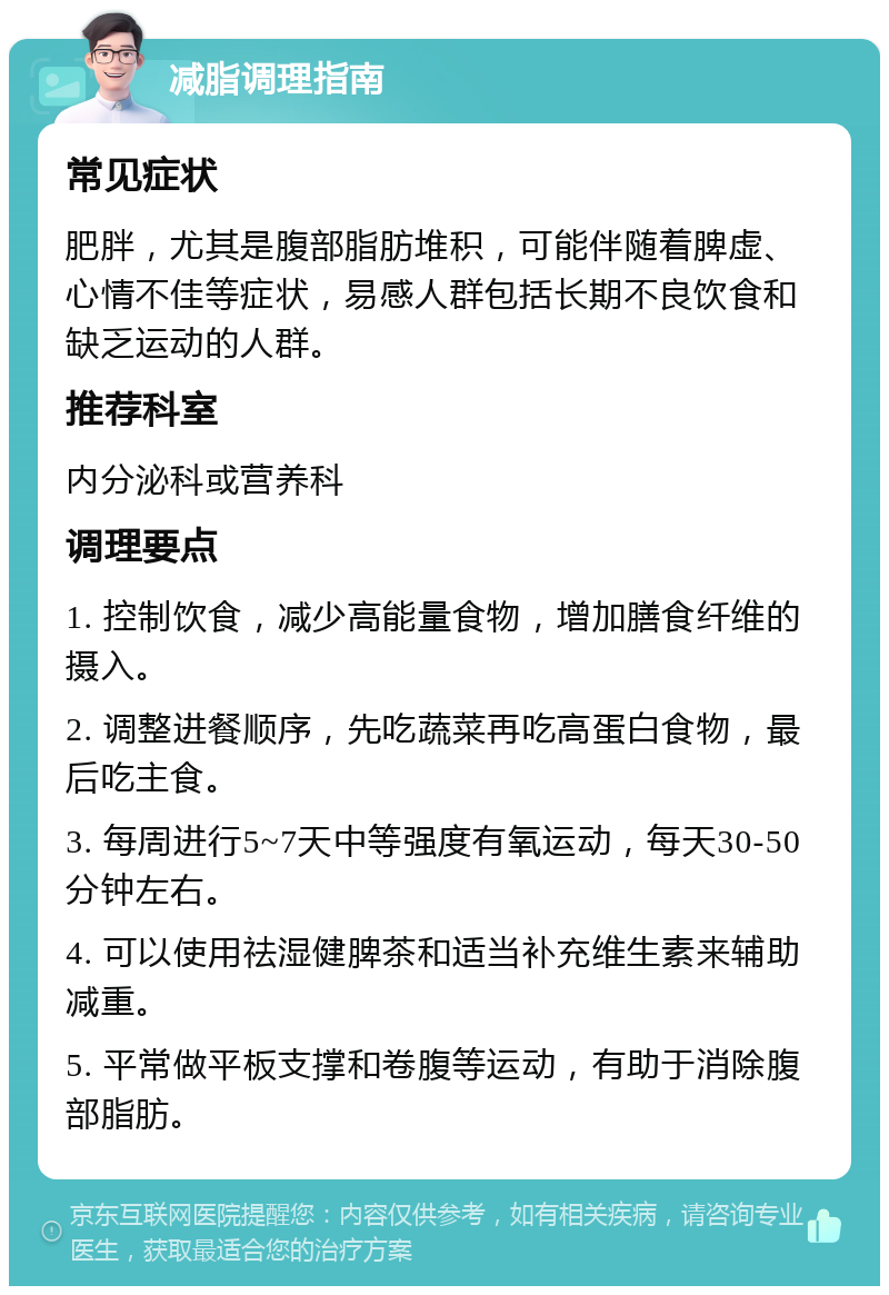 减脂调理指南 常见症状 肥胖，尤其是腹部脂肪堆积，可能伴随着脾虚、心情不佳等症状，易感人群包括长期不良饮食和缺乏运动的人群。 推荐科室 内分泌科或营养科 调理要点 1. 控制饮食，减少高能量食物，增加膳食纤维的摄入。 2. 调整进餐顺序，先吃蔬菜再吃高蛋白食物，最后吃主食。 3. 每周进行5~7天中等强度有氧运动，每天30-50分钟左右。 4. 可以使用祛湿健脾茶和适当补充维生素来辅助减重。 5. 平常做平板支撑和卷腹等运动，有助于消除腹部脂肪。