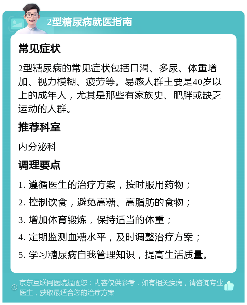 2型糖尿病就医指南 常见症状 2型糖尿病的常见症状包括口渴、多尿、体重增加、视力模糊、疲劳等。易感人群主要是40岁以上的成年人，尤其是那些有家族史、肥胖或缺乏运动的人群。 推荐科室 内分泌科 调理要点 1. 遵循医生的治疗方案，按时服用药物； 2. 控制饮食，避免高糖、高脂肪的食物； 3. 增加体育锻炼，保持适当的体重； 4. 定期监测血糖水平，及时调整治疗方案； 5. 学习糖尿病自我管理知识，提高生活质量。