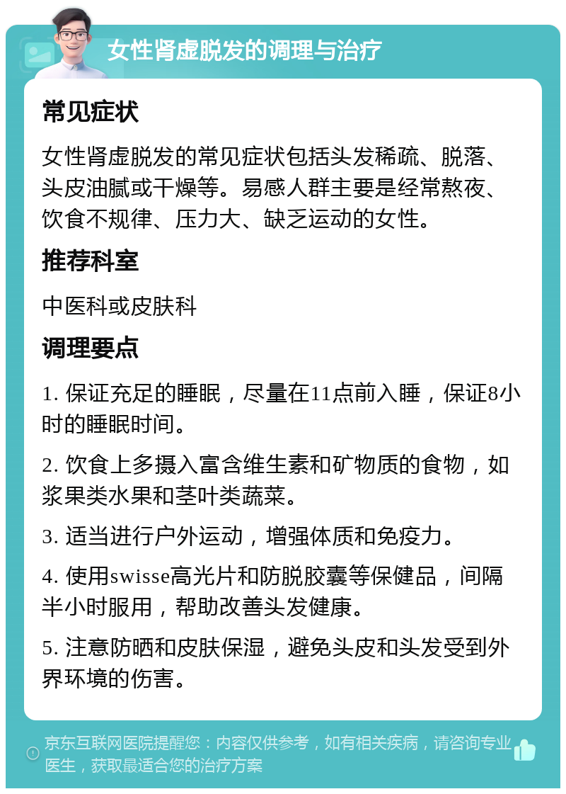 女性肾虚脱发的调理与治疗 常见症状 女性肾虚脱发的常见症状包括头发稀疏、脱落、头皮油腻或干燥等。易感人群主要是经常熬夜、饮食不规律、压力大、缺乏运动的女性。 推荐科室 中医科或皮肤科 调理要点 1. 保证充足的睡眠，尽量在11点前入睡，保证8小时的睡眠时间。 2. 饮食上多摄入富含维生素和矿物质的食物，如浆果类水果和茎叶类蔬菜。 3. 适当进行户外运动，增强体质和免疫力。 4. 使用swisse高光片和防脱胶囊等保健品，间隔半小时服用，帮助改善头发健康。 5. 注意防晒和皮肤保湿，避免头皮和头发受到外界环境的伤害。