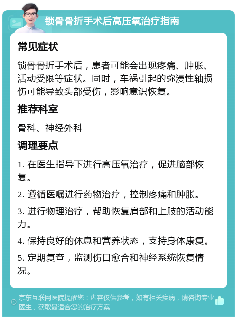 锁骨骨折手术后高压氧治疗指南 常见症状 锁骨骨折手术后，患者可能会出现疼痛、肿胀、活动受限等症状。同时，车祸引起的弥漫性轴损伤可能导致头部受伤，影响意识恢复。 推荐科室 骨科、神经外科 调理要点 1. 在医生指导下进行高压氧治疗，促进脑部恢复。 2. 遵循医嘱进行药物治疗，控制疼痛和肿胀。 3. 进行物理治疗，帮助恢复肩部和上肢的活动能力。 4. 保持良好的休息和营养状态，支持身体康复。 5. 定期复查，监测伤口愈合和神经系统恢复情况。